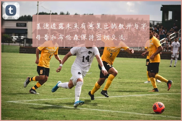 基德透露未来有意复出执教并与字母哥和布伦森保持密切交流