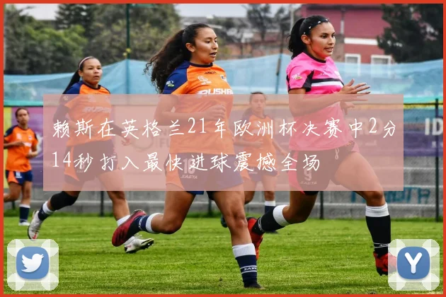 赖斯在英格兰21年欧洲杯决赛中2分14秒打入最快进球震撼全场