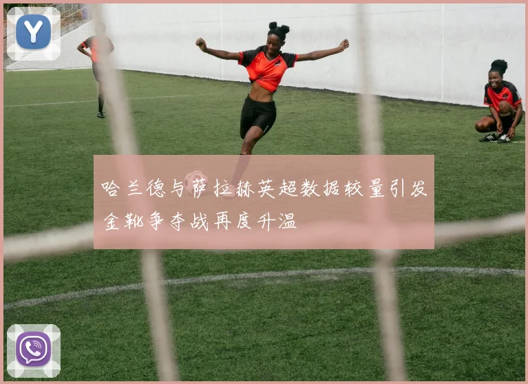 哈兰德与萨拉赫英超数据较量引发金靴争夺战再度升温