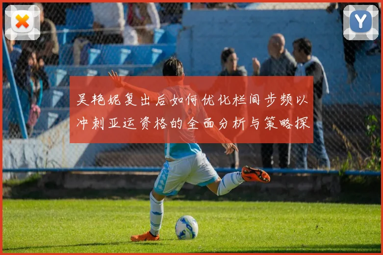 吴艳妮复出后如何优化栏间步频以冲刺亚运资格的全面分析与策略探讨