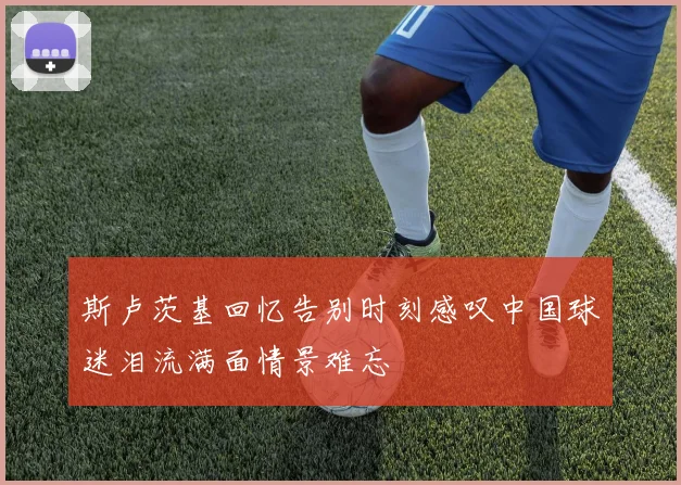 斯卢茨基回忆告别时刻感叹中国球迷泪流满面情景难忘