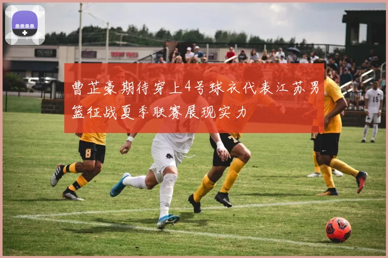曹芷豪期待穿上4号球衣代表江苏男篮征战夏季联赛展现实力