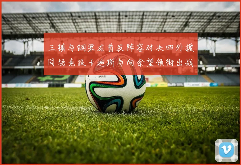 三镇与铜梁龙首发阵容对决四外援同场竞技卡迪斯与向余望领衔出战