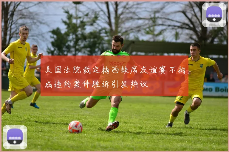 美国法院裁定梅西缺席友谊赛不构成违约案件胜诉引发热议