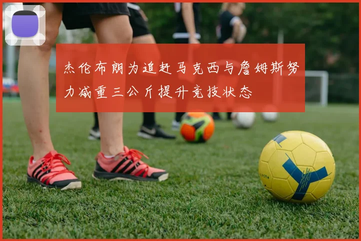 杰伦布朗为追赶马克西与詹姆斯努力减重三公斤提升竞技状态